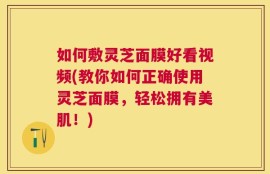 如何敷灵芝面膜好看视频(教你如何正确使用灵芝面膜，轻松拥有美肌！)