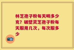 林芝孢子粉每天喝多少克？破壁灵芝孢子粉每天服用几次，每次服多少