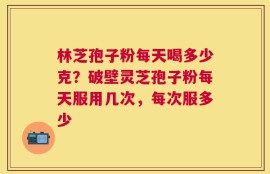林芝孢子粉每天喝多少克？破壁灵芝孢子粉每天服用几次，每次服多少