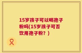 15岁孩子可以喝孢子粉吗(15岁孩子可否饮用孢子粉？)