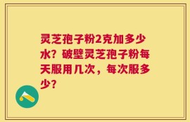 灵芝孢子粉2克加多少水？破壁灵芝孢子粉每天服用几次，每次服多少？