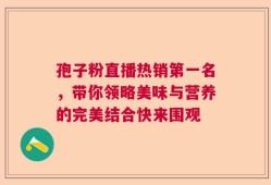 孢子粉直播热销第一名，带你领略美味与营养的完美结合快来围观