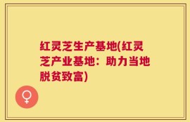 红灵芝生产基地(红灵芝产业基地：助力当地脱贫致富)