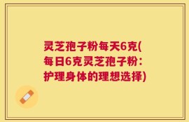 灵芝孢子粉每天6克(每日6克灵芝孢子粉：护理身体的理想选择)
