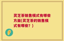 灵芝茶销售模式有哪些方面(灵芝茶的销售模式有哪些？)