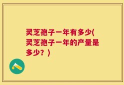 灵芝孢子一年有多少(灵芝孢子一年的产量是多少？)