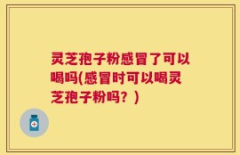 灵芝孢子粉感冒了可以喝吗(感冒时可以喝灵芝孢子粉吗？)