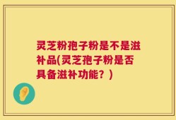 灵芝粉孢子粉是不是滋补品(灵芝孢子粉是否具备滋补功能？)