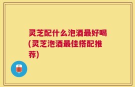 灵芝配什么泡酒最好喝(灵芝泡酒最佳搭配推荐)