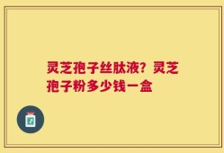 灵芝孢子丝肽液？灵芝孢子粉多少钱一盒