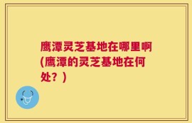 鹰潭灵芝基地在哪里啊(鹰潭的灵芝基地在何处？)