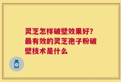 灵芝怎样破壁效果好？最有效的灵芝孢子粉破壁技术是什么