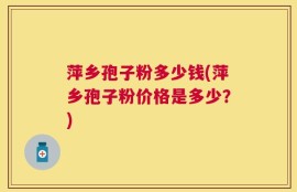 萍乡孢子粉多少钱(萍乡孢子粉价格是多少？)