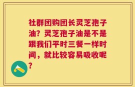 社群团购团长灵芝孢子油？灵芝孢子油是不是跟我们平时三餐一样时间，就比较容易吸收呢？