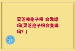 灵芝喷孢子粉 会发绿吗(灵芝孢子粉会变绿吗？)