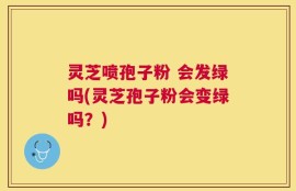 灵芝喷孢子粉 会发绿吗(灵芝孢子粉会变绿吗？)