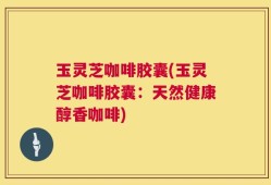玉灵芝咖啡胶囊(玉灵芝咖啡胶囊：天然健康醇香咖啡)