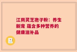 江阴灵芝孢子粉：养生新宠 蕴含多种营养的健康滋补品
