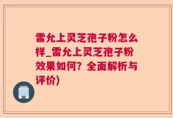 雷允上灵芝孢子粉怎么样_雷允上灵芝孢子粉效果如何？全面解析与评价)