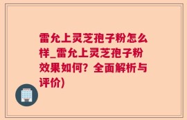雷允上灵芝孢子粉怎么样_雷允上灵芝孢子粉效果如何？全面解析与评价)