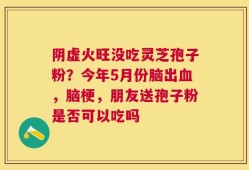 阴虚火旺没吃灵芝孢子粉？今年5月份脑出血，脑梗，朋友送孢子粉是否可以吃吗