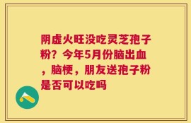 阴虚火旺没吃灵芝孢子粉？今年5月份脑出血，脑梗，朋友送孢子粉是否可以吃吗