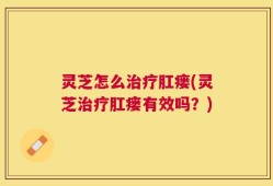 灵芝怎么治疗肛瘘(灵芝治疗肛瘘有效吗？)