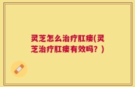 灵芝怎么治疗肛瘘(灵芝治疗肛瘘有效吗？)