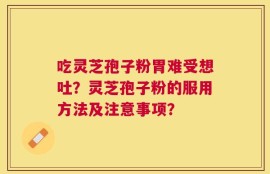吃灵芝孢子粉胃难受想吐？灵芝孢子粉的服用方法及注意事项？