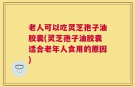 老人可以吃灵芝孢子油胶囊(灵芝孢子油胶囊适合老年人食用的原因)