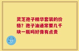 灵芝孢子精华套装的价格？孢子油通常要几千块一瓶吗好像有点贵