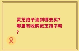 灵芝孢子油到哪去买？哪里有收购灵芝孢子粉？