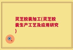 灵芝胶囊加工(灵芝胶囊生产工艺及应用研究)