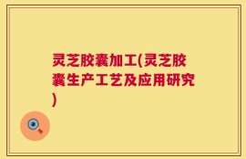 灵芝胶囊加工(灵芝胶囊生产工艺及应用研究)