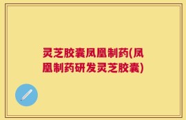 灵芝胶囊凤凰制药(凤凰制药研发灵芝胶囊)