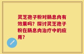 灵芝孢子粉对肠息肉有效果吗？探讨灵芝孢子粉在肠息肉治疗中的应用？