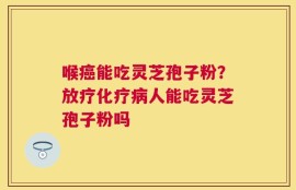 喉癌能吃灵芝孢子粉？放疗化疗病人能吃灵芝孢子粉吗