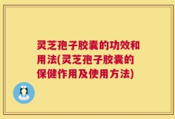 灵芝孢子胶囊的功效和用法(灵芝孢子胶囊的保健作用及使用方法)