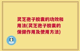 灵芝孢子胶囊的功效和用法(灵芝孢子胶囊的保健作用及使用方法)