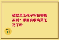 破壁灵芝孢子粉在哪能买到？哪里有收购灵芝孢子粉