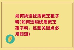 如何挑选优质灵芝孢子粉(如何选购优质灵芝孢子粉，这些关键点必须知道)