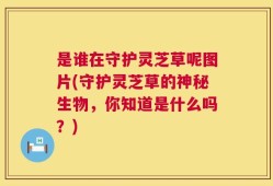 是谁在守护灵芝草呢图片(守护灵芝草的神秘生物，你知道是什么吗？)