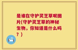 是谁在守护灵芝草呢图片(守护灵芝草的神秘生物，你知道是什么吗？)