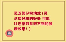 灵芝煲仔粉功效 (灵芝煲仔粉的好处 可能让您感到意想不到的健康效果！)