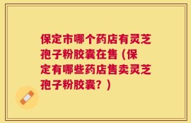 保定市哪个药店有灵芝孢子粉胶囊在售 (保定有哪些药店售卖灵芝孢子粉胶囊？)