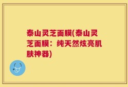 泰山灵芝面膜(泰山灵芝面膜：纯天然炫亮肌肤神器)