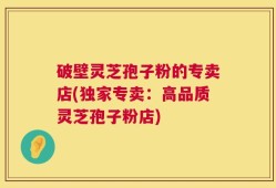 破壁灵芝孢子粉的专卖店(独家专卖：高品质灵芝孢子粉店)