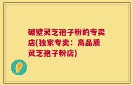 破壁灵芝孢子粉的专卖店(独家专卖：高品质灵芝孢子粉店)