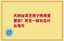大别山灵芝孢子粉质量要求？灵芝一般长在什么地方