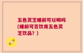 五色灵芝睡前可以喝吗(睡前可否饮用五色灵芝饮品？)